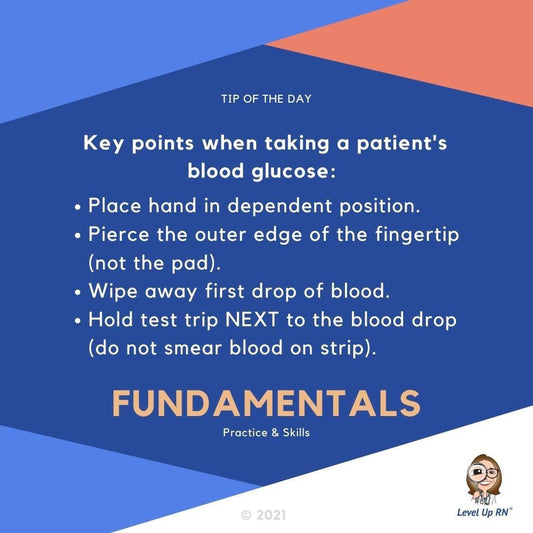Key points when taking a patient's blood glucose: Place hand in dependent position; Pierce the outer edge of the fingertip (not the pad); Wipe away first drop of blood; Hold test strip NEXT to the blood drop (do not smear blood on strip).