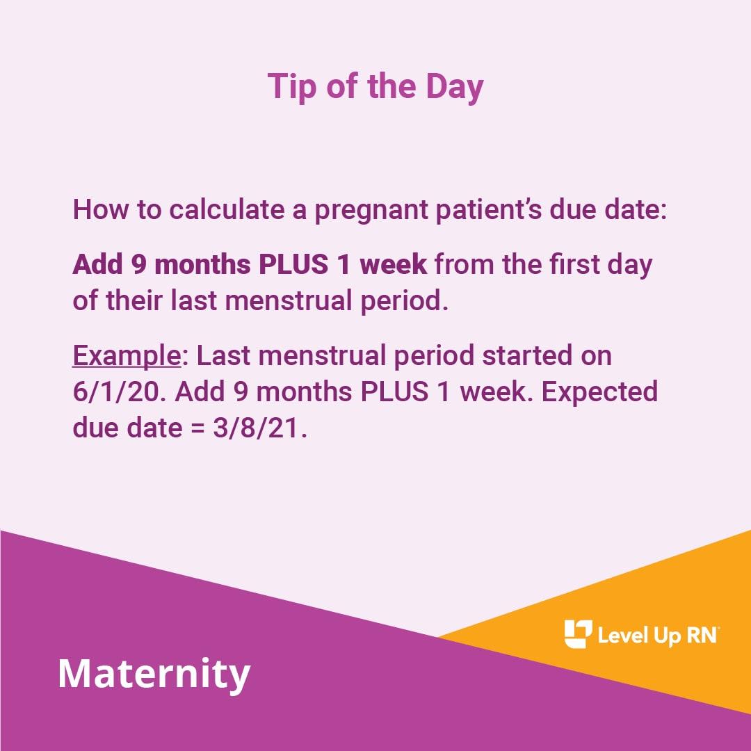 How to calculate a pregnant patient's due date: Add 9 months PLUS 1 week from the first day of their last menstrual period. Example: Last menstrual period started on 6/1/20. Add 9 months PLUS 1 week. Expected due date = 3/8/21