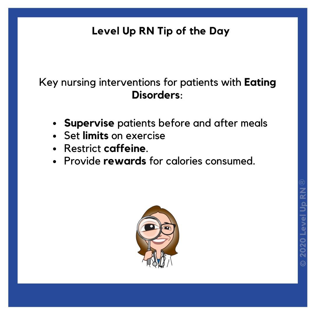 Key nursing interventions for patients with Eating Disorders: Supervise patients before and after meals; Set limits on exercise; Restrict caffeine; Provide rewards for calories consumed.