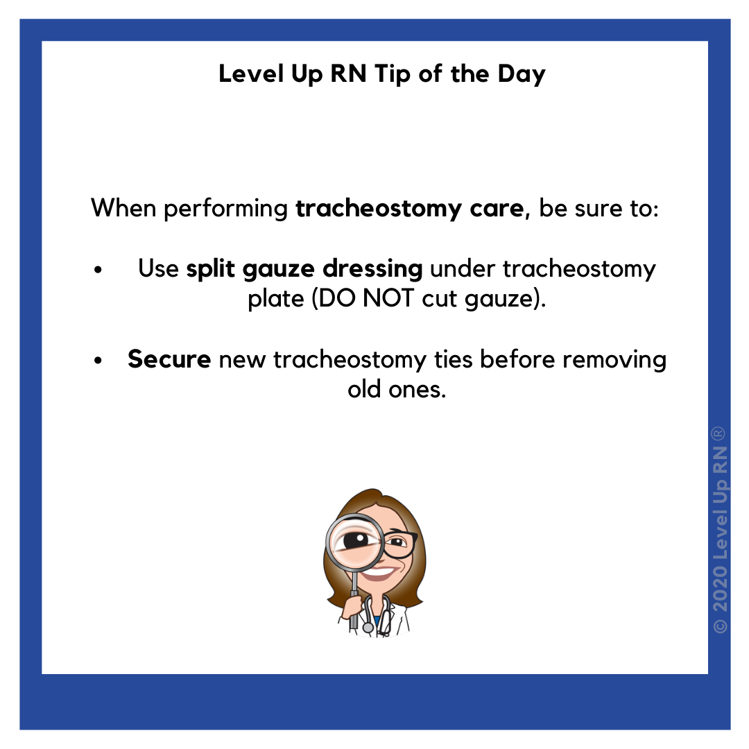 When performing tracheostomy care, be sure to: Use split gauze dressing under tracheostomy plate (DO NOT cut gauze). Secure new tracheostomy ties before removing old ones.
