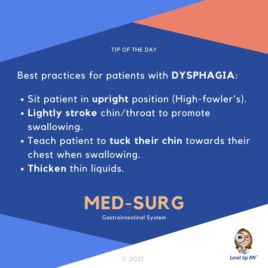 Best practices for patients with DYSPHAGIA: Sit patient in upright position (High-fowler's). Lightly stroke chin/throat to promote swallowing. Teach patient to tuck their chin towards their chest when swallowing. Thicken thin liquids.