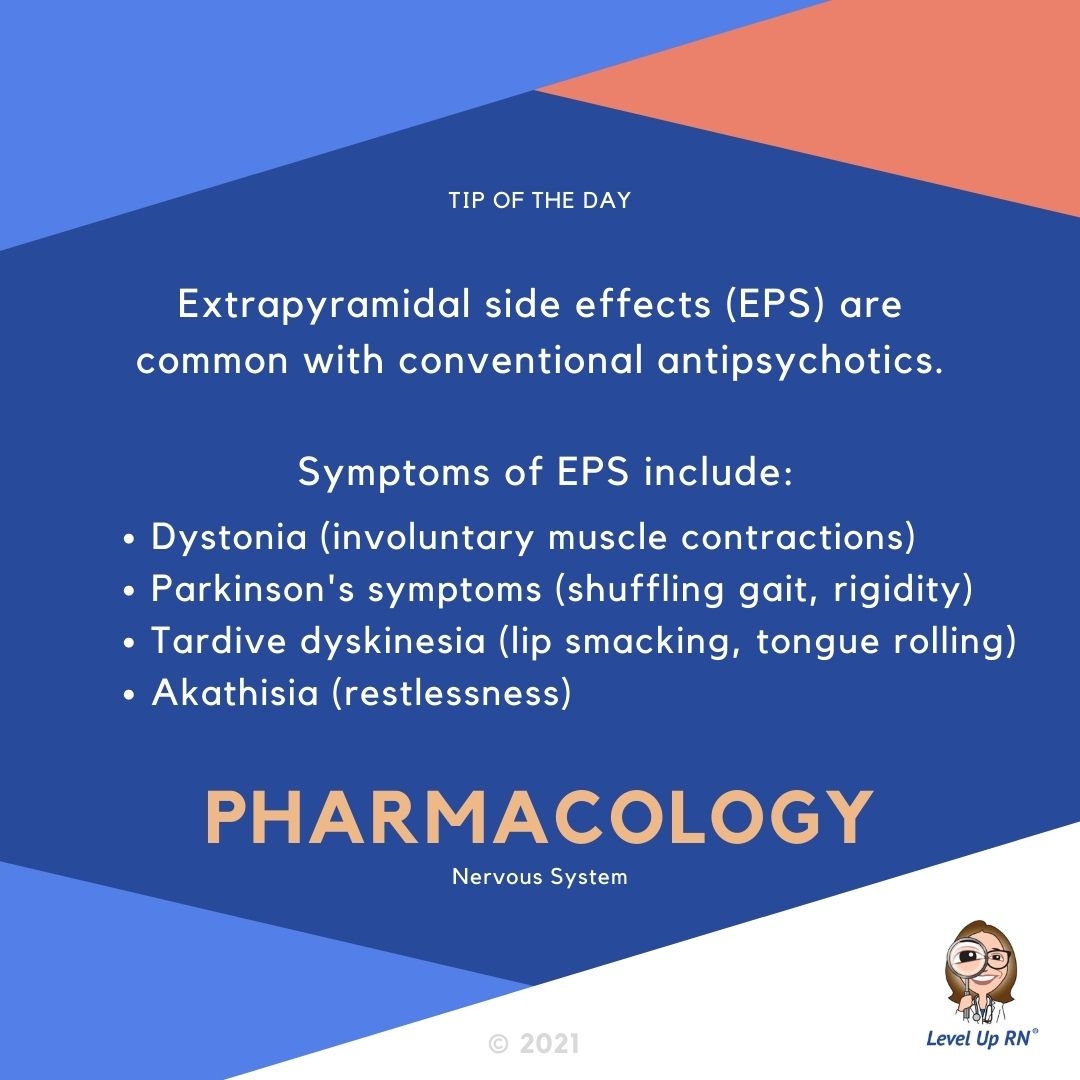 Extrapyramidal side effects (EPS) are common with Conventional Antipsychotics. Symptoms of EPS include: Dystonia, Parkinson's symptoms, Tardive dyskinesia, Akathisia.