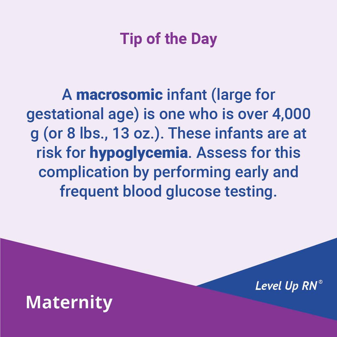 A macrosomic infant (large for gestational age) is one who is over 4,000 g (or 8 lbs., 13 oz.). These infants are at risk for hypoglycemia. Assess for this complication by performing early and frequent blood glucose testing.