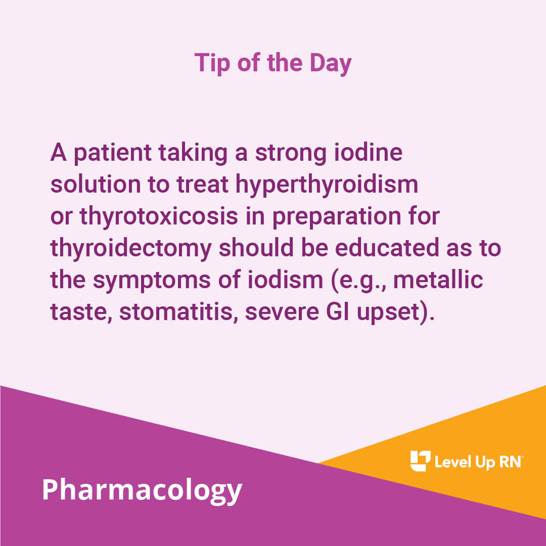 A patient taking a strong iodine solution to treat hyperthyroidism or thyrotoxicosis in preparation for thyroidectomy should be educated as to the symptoms of iodism (e.g., metallic taste, stomatitis, severe GI upset).