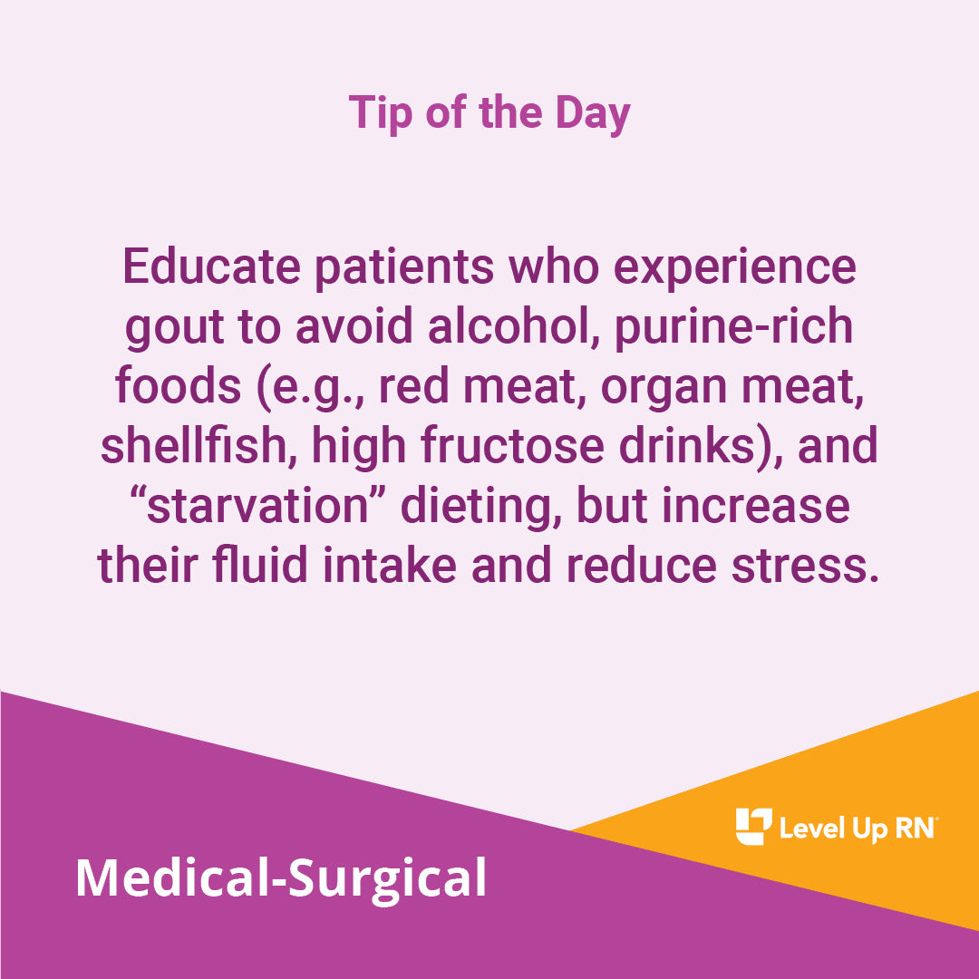 Educate patients who experience gout to avoid alcohol, purine-rich foods (e.g., red meat, organ meat, shellfish, high fructose drinks), and "starvation" dieting, but increase their fluid intake and reduce stress.