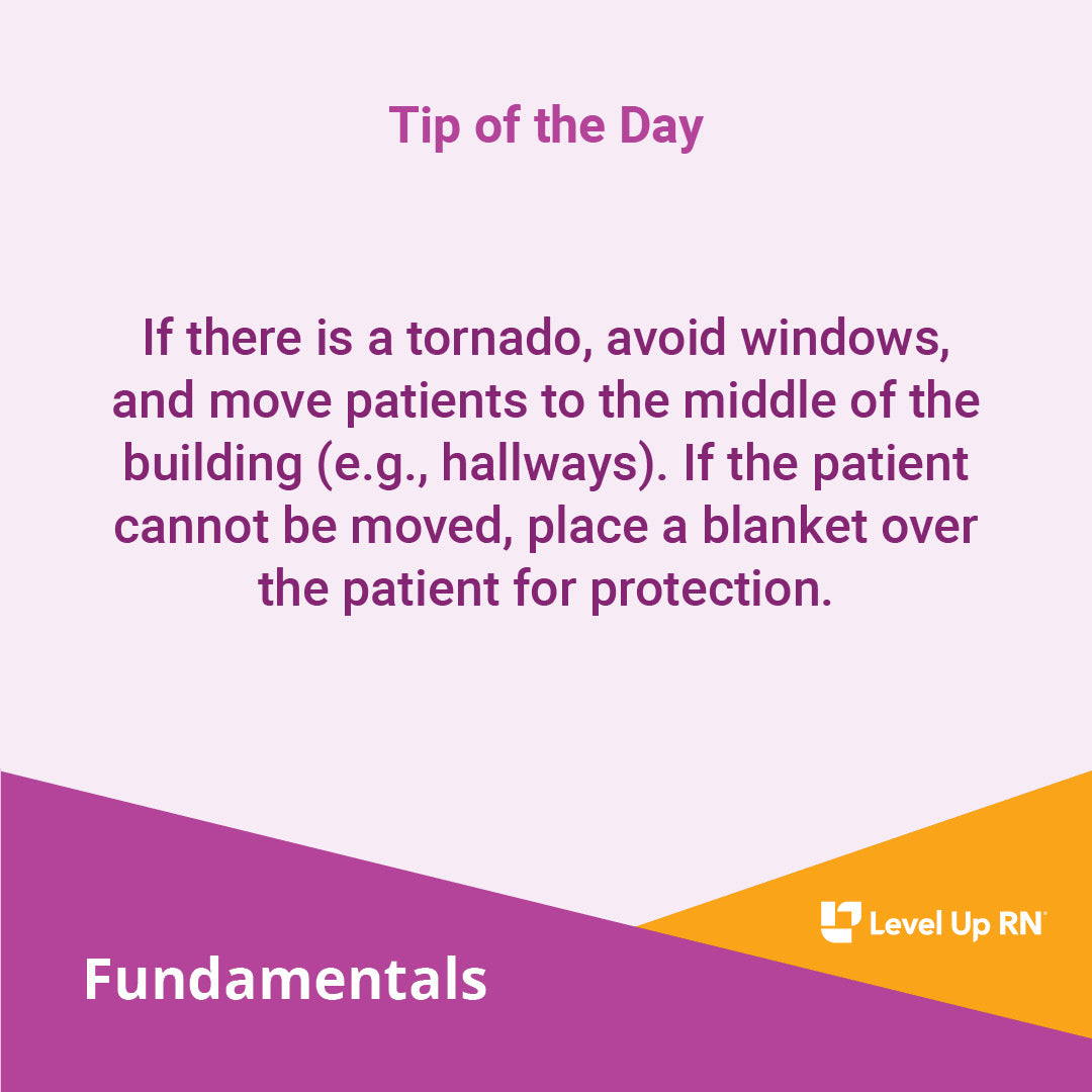 If there is a tornado, avoid windows, and move patients to the middle of the building (e.g., hallways). If the patient cannot be moved, place a blanket over the patient for protection.