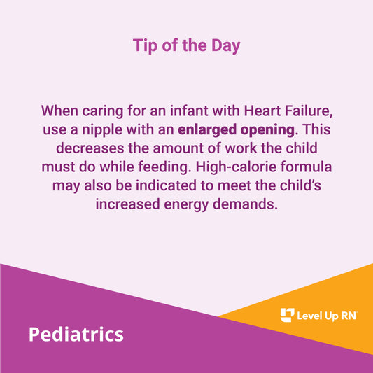 When caring for an infant with Heart Failure, use a nipple with an enlarged opening. This decreases the amount of work the child must do while feeding. High-calorie formula may also be indicated to meet the child's increased energy demands.