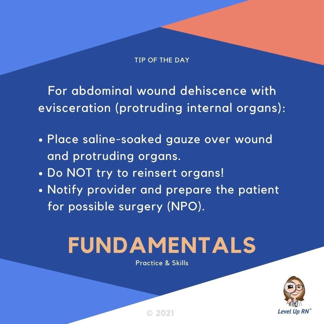 For abdominal wound dehiscence with evisceration (protruding internal organs): Place saline-soaked gauze over wound and protruding organs; Do NOT try and reinsert organs!; Notify provider and prepare the patient for possible surgery (NPO).