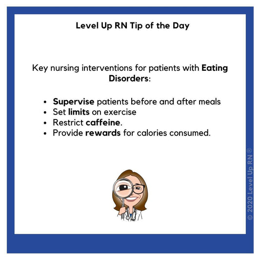 Key nursing interventions for patients with Eating Disorders: Supervise patients before and after meals; Set limits on exercise; Restrict caffeine; Provide rewards for calories consumed.