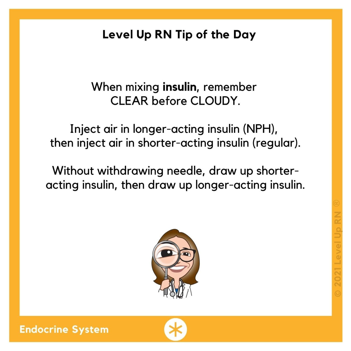 When mixing insulin, remember CLEAR before CLOUDY. Inject air in longer-acting insulin, then inject air in shorter-acting insulin. Without withdrawing needle, draw up shorter-acting insulin, then draw up longer-acting insulin.