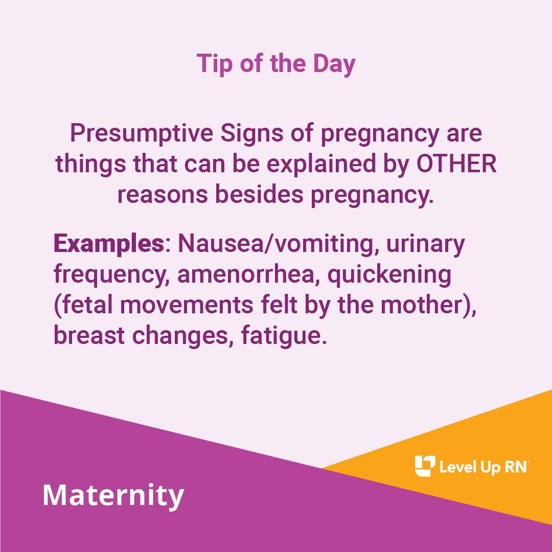 Presumptive Signs of pregnancy are things that can be explained by OTHER reasons besides pregnancy. Examples: Nausea/vomiting, urinary frequency, amenorrhea, quickening (fetal movements felt by the mother), breast changes, fatigue.